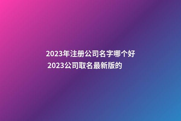 2023年注册公司名字哪个好 2023公司取名最新版的